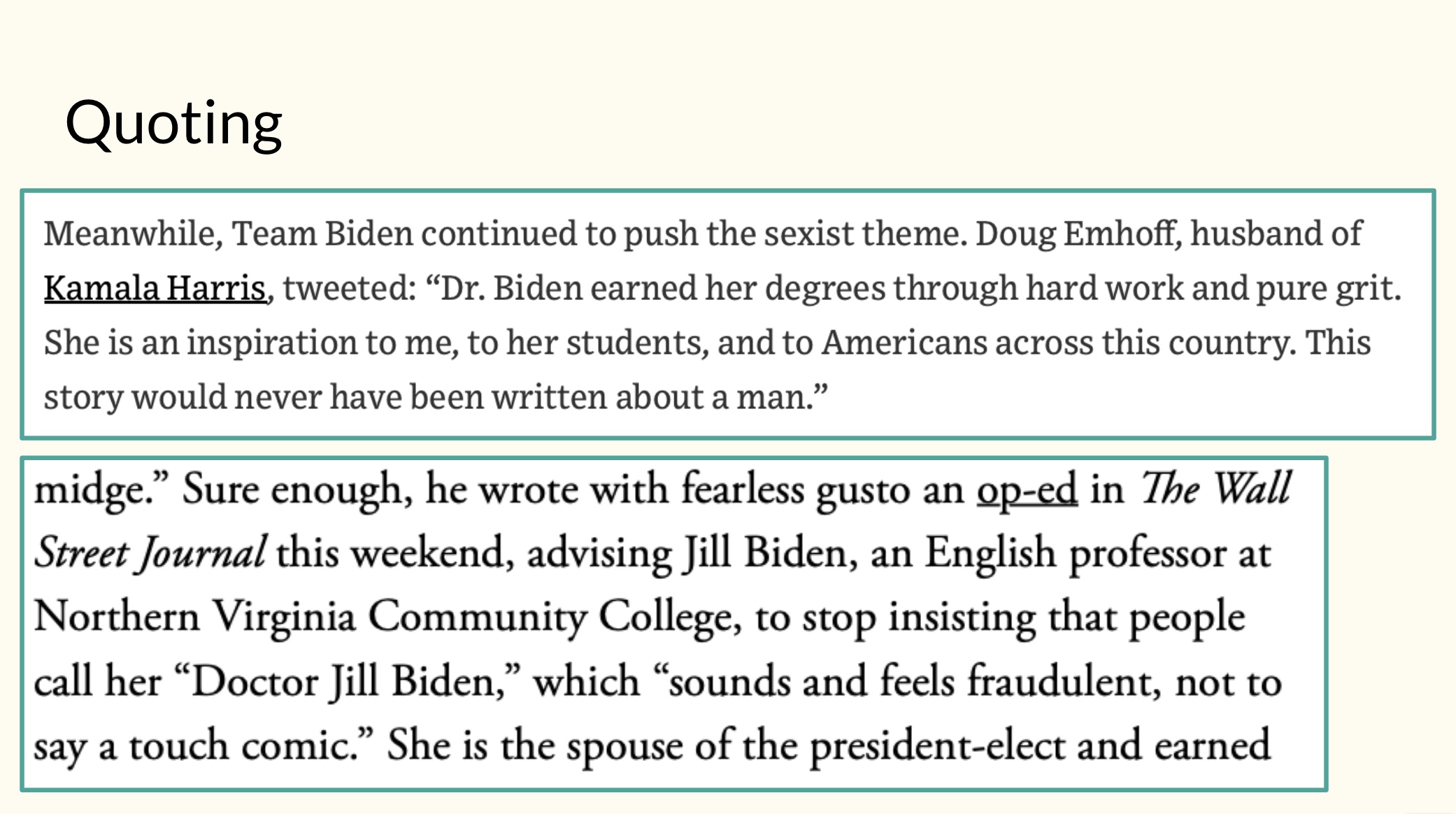 Fig. 5. Example of a slide calling attention to “they say/I say” moves in previously assigned readings. Since presenting these in class, I have re-done the visuals with a light background, sans serif fonts, and larger text sizes, as I realized that the text and coloring were not as accessible in the original versions. The slide consists of a cream background, with the word “Quoting” at the top in black font. The slide contains two white text boxes with green borders. The first text box contains text from a tweet by Doug Emhoff, and the second text box contains a quotation from a Wall Street Journal op-ed criticizing First Lady Jill Biden’s choice to go by “Doctor Jill Biden.”
